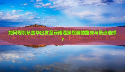 如何规划从金华出发至云南温泉旅游的路线与景点选择？
