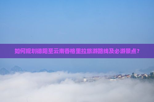 如何规划德阳至云南香格里拉旅游路线及必游景点？