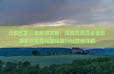 迁安出发云南旅游攻略：洱海及周边必去旅游景点推荐与国际旅行社路线详解