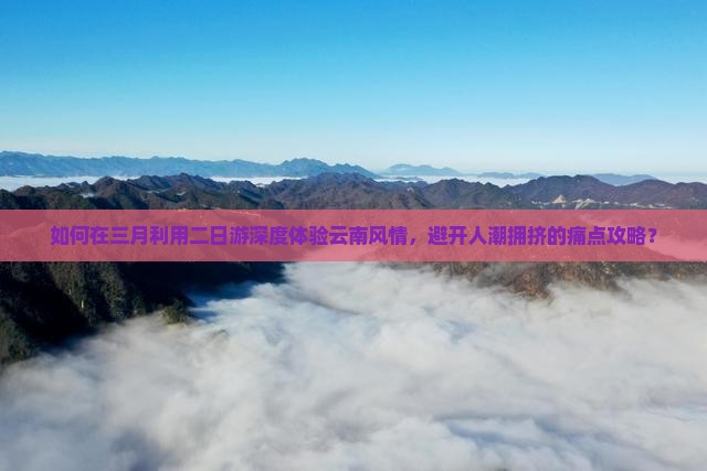 如何在三月利用二日游深度体验云南风情，避开人潮拥挤的痛点攻略？