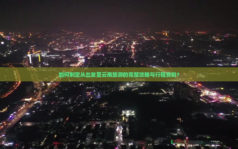 如何制定从出发至云南旅游的完整攻略与行程安排？