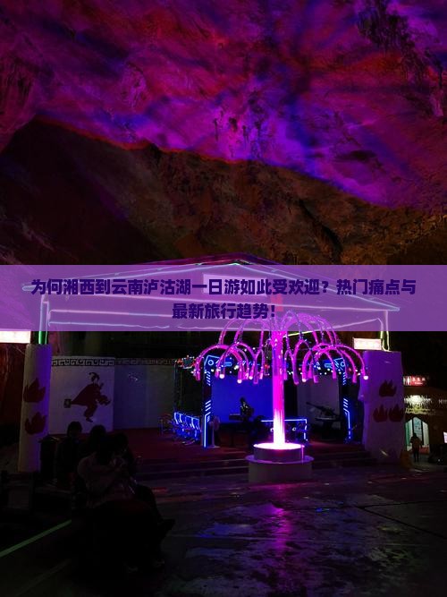 为何湘西到云南泸沽湖一日游如此受欢迎？热门痛点与最新旅行趋势！