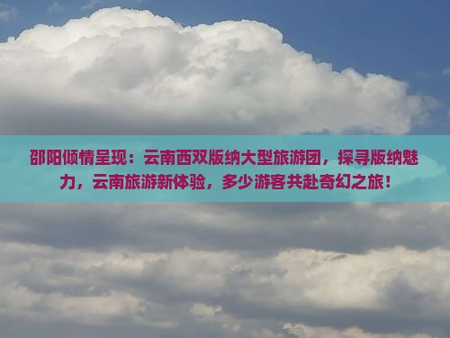 邵阳倾情呈现：云南西双版纳大型旅游团，探寻版纳魅力，云南旅游新体验，多少游客共赴奇幻之旅！