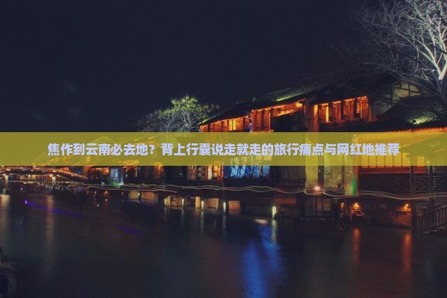焦作到云南必去地？背上行囊说走就走的旅行痛点与网红地推荐
