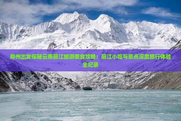 郑州出发探秘云南丽江旅游美食攻略：丽江小吃与景点深度旅行体验全纪录