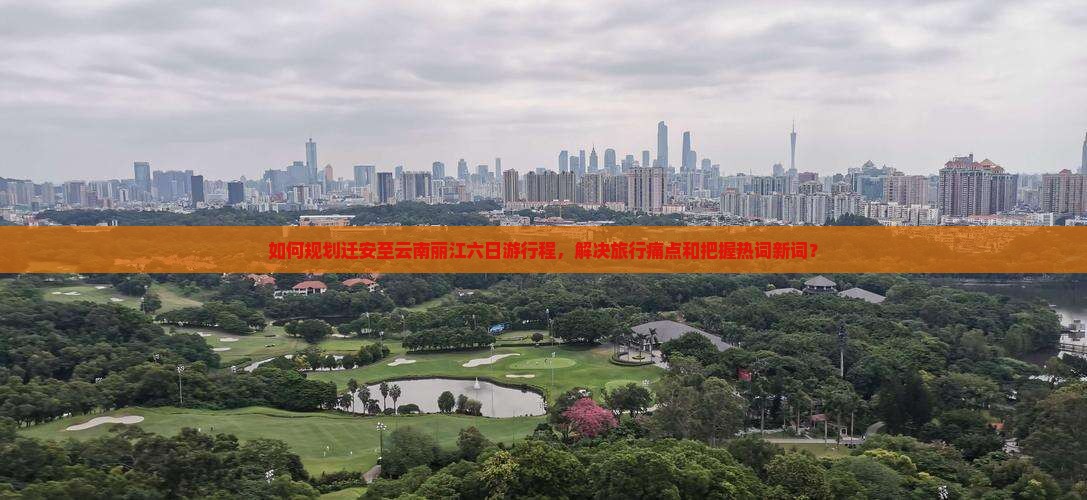 如何规划迁安至云南丽江六日游行程，解决旅行痛点和把握热词新词？