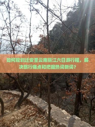 如何规划迁安至云南丽江六日游行程，解决旅行痛点和把握热词新词？