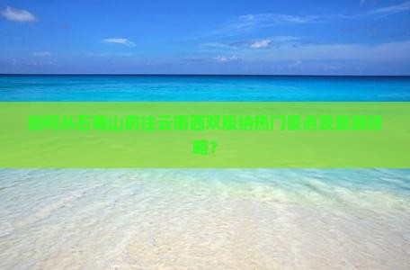 如何从石嘴山前往云南西双版纳热门景点及旅游攻略？
