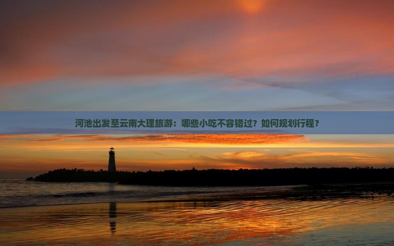 河池出发至云南大理旅游：哪些小吃不容错过？如何规划行程？