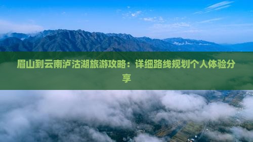 眉山到云南泸沽湖旅游攻略：详细路线规划个人体验分享