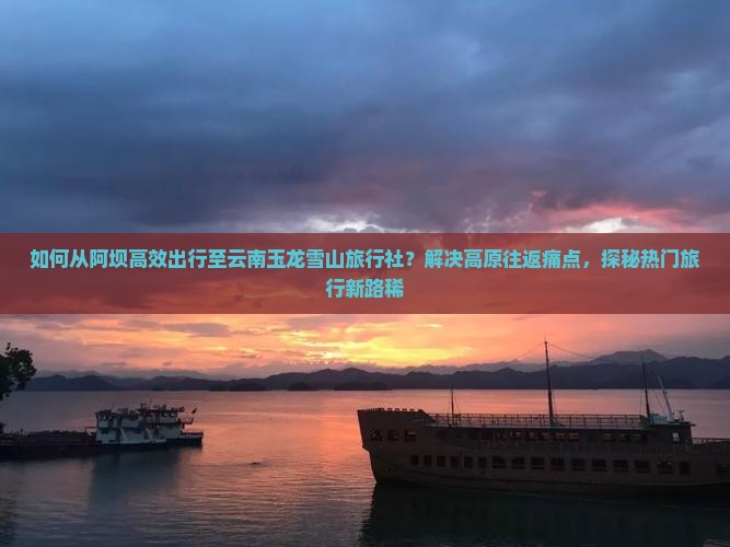 如何从阿坝高效出行至云南玉龙雪山旅行社？解决高原往返痛点，探秘热门旅行新路稀