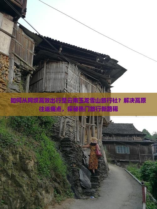 如何从阿坝高效出行至云南玉龙雪山旅行社？解决高原往返痛点，探秘热门旅行新路稀