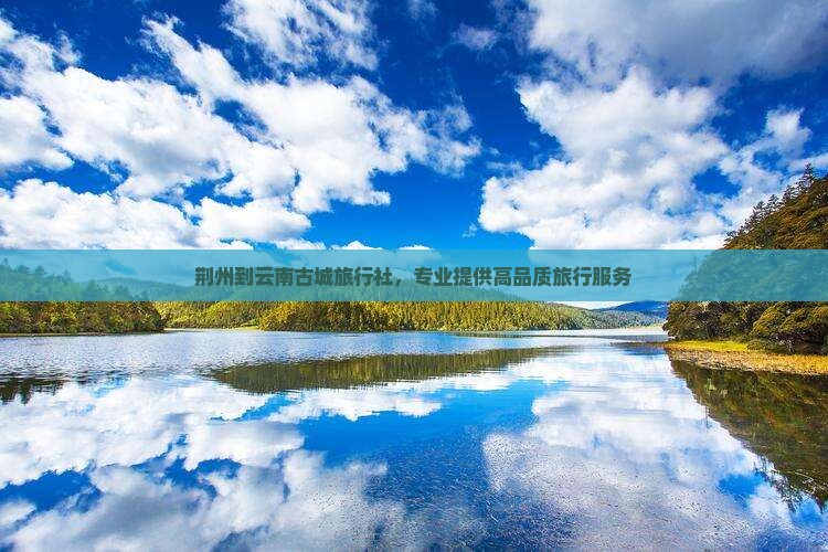 荆州到云南古城旅行社，专业提供高品质旅行服务