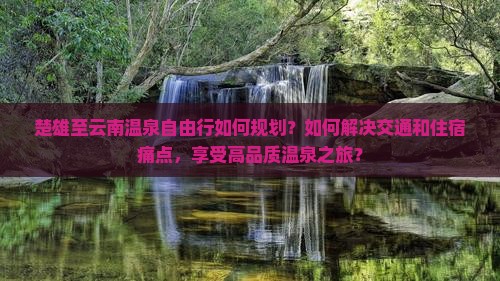 楚雄至云南温泉自由行如何规划？如何解决交通和住宿痛点，享受高品质温泉之旅？
