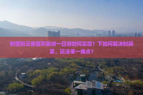 鹤壁到云南西双版纳一日游如何实现？下如何解决时间紧、玩法单一痛点？