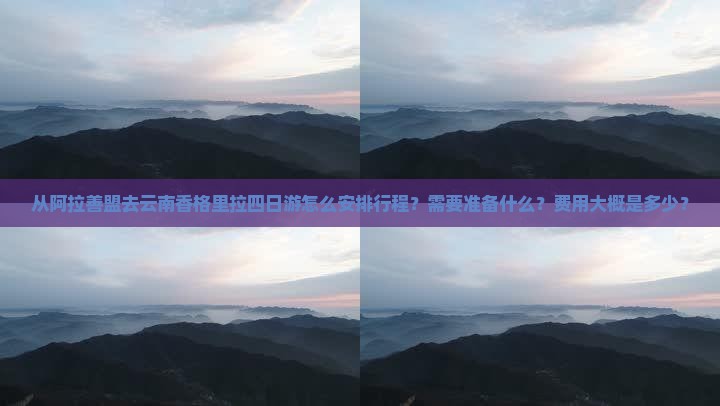 从阿拉善盟去云南香格里拉四日游怎么安排行程？需要准备什么？费用大概是多少？