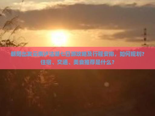 朝阳出发云南泸沽湖七日游攻略及行程安排，如何规划？住宿、交通、美食推荐是什么？