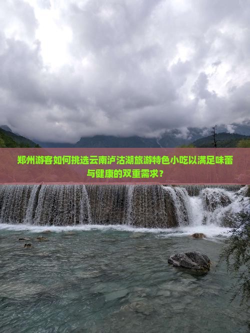郑州游客如何挑选云南泸沽湖旅游特色小吃以满足味蕾与健康的双重需求？