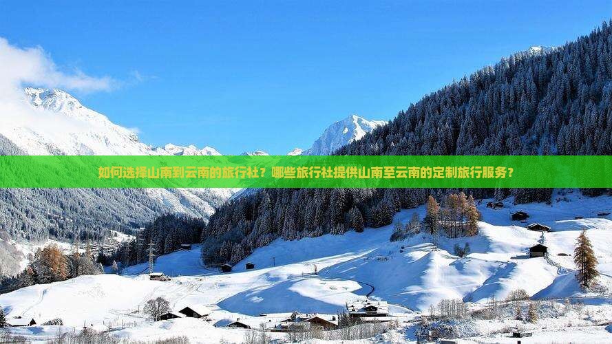 如何选择山南到云南的旅行社？哪些旅行社提供山南至云南的定制旅行服务？