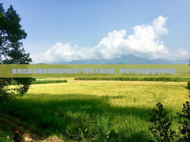 淮南出发云南古城游如何规划？避开人潮攻略，解锁个性化自由行新体验！