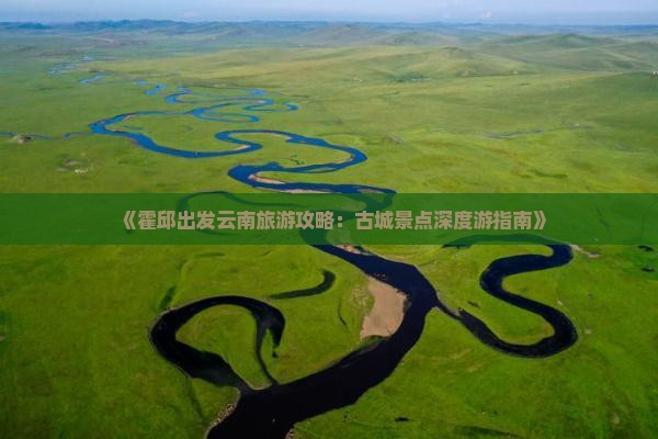 《霍邱出发云南旅游攻略：古城景点深度游指南》