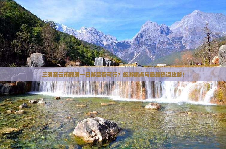 三明至云南昆明一日游是否可行？旅游痛点与最新热词攻略！