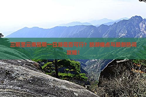 三明至云南昆明一日游是否可行？旅游痛点与最新热词攻略！