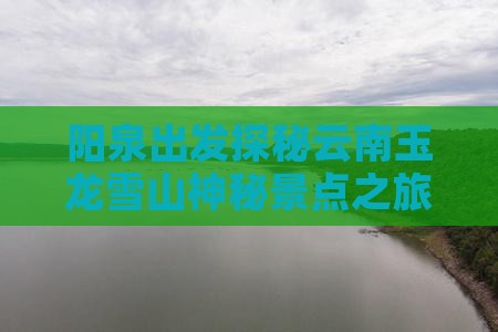 阳泉出发探秘云南玉龙雪山神秘景点之旅