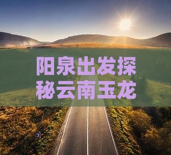 阳泉出发探秘云南玉龙雪山神秘景点之旅