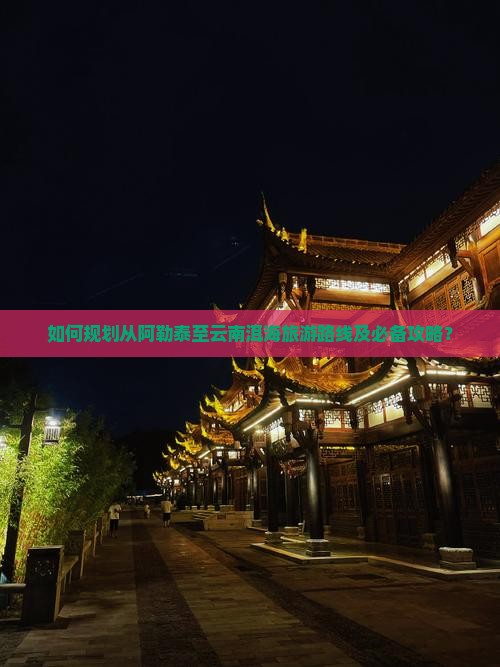 如何规划从阿勒泰至云南洱海旅游路线及必备攻略？