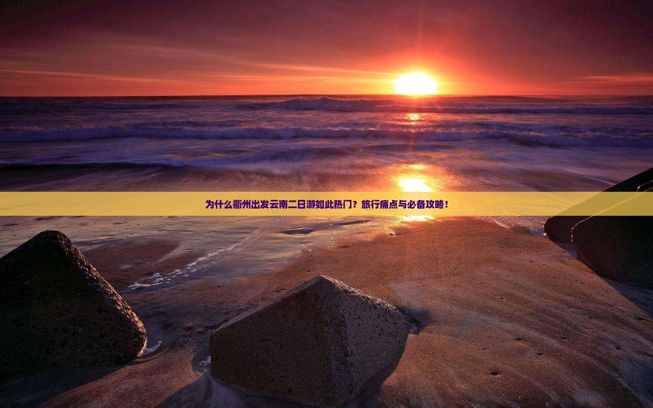 为什么衢州出发云南二日游如此热门？旅行痛点与必备攻略！