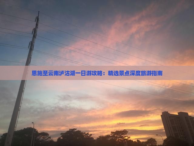 恩施至云南泸沽湖一日游攻略：精选景点深度旅游指南