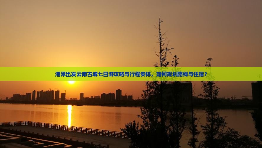 湘潭出发云南古城七日游攻略与行程安排，如何规划路线与住宿？