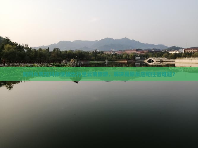 如何从克拉玛依便捷出行至云南旅游，解决高原反应和住宿难题？