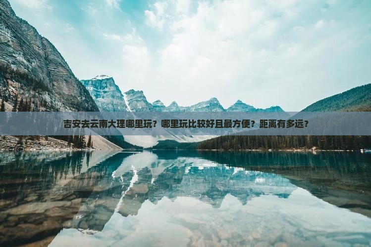 吉安去云南大理哪里玩？哪里玩比较好且最方便？距离有多远？