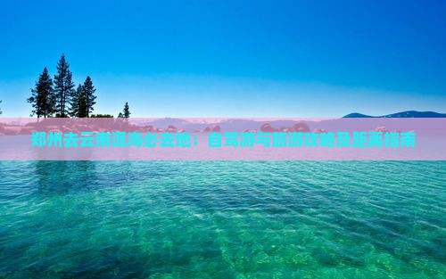 郑州去云南洱海必去地：自驾游与旅游攻略及距离指南