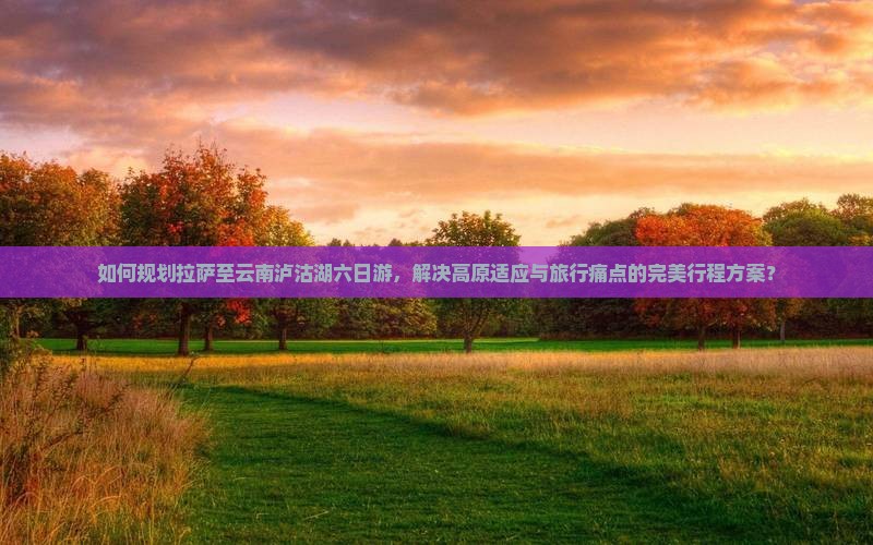 如何规划拉萨至云南泸沽湖六日游，解决高原适应与旅行痛点的完美行程方案？