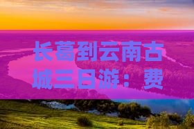 长葛到云南古城三日游：费用、路线全攻略