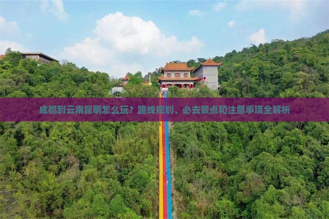 成都到云南昆明怎么玩？路线规划、必去景点和注意事项全解析