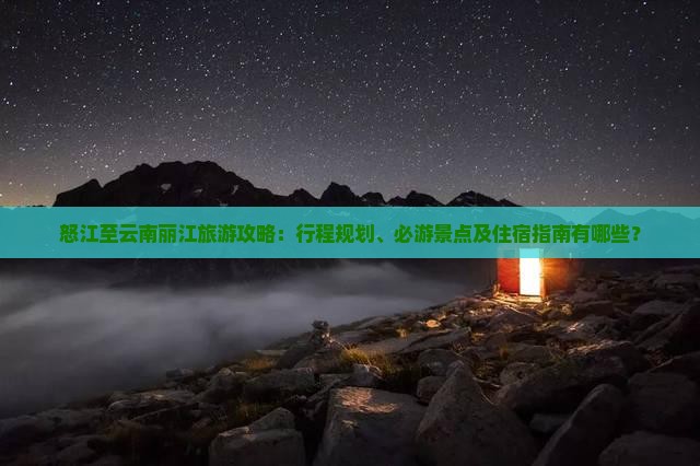 怒江至云南丽江旅游攻略：行程规划、必游景点及住宿指南有哪些？