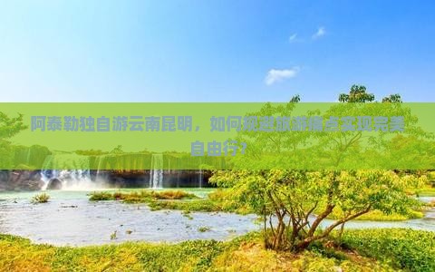 阿泰勒独自游云南昆明，如何规避旅游痛点实现完美自由行？