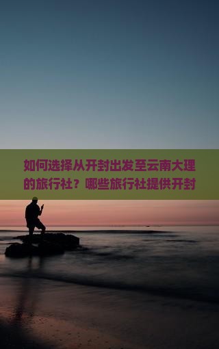 如何选择从开封出发至云南大理的旅行社？哪些旅行社提供开封至大理的定制旅行服务？