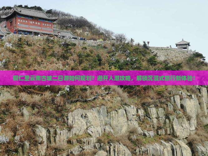铜仁至云南古城二日游如何规划？避开人潮攻略，解锁沉浸式旅行新体验！