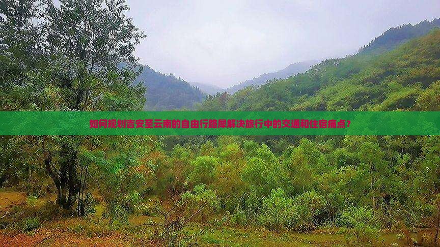 如何规划吉安至云南的自由行路犀解决旅行中的交通和住宿痛点？