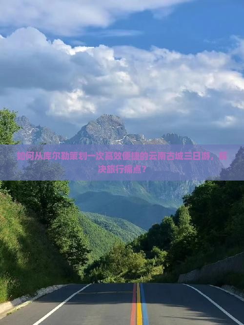 如何从库尔勒策划一次高效便捷的云南古城三日游，解决旅行痛点？
