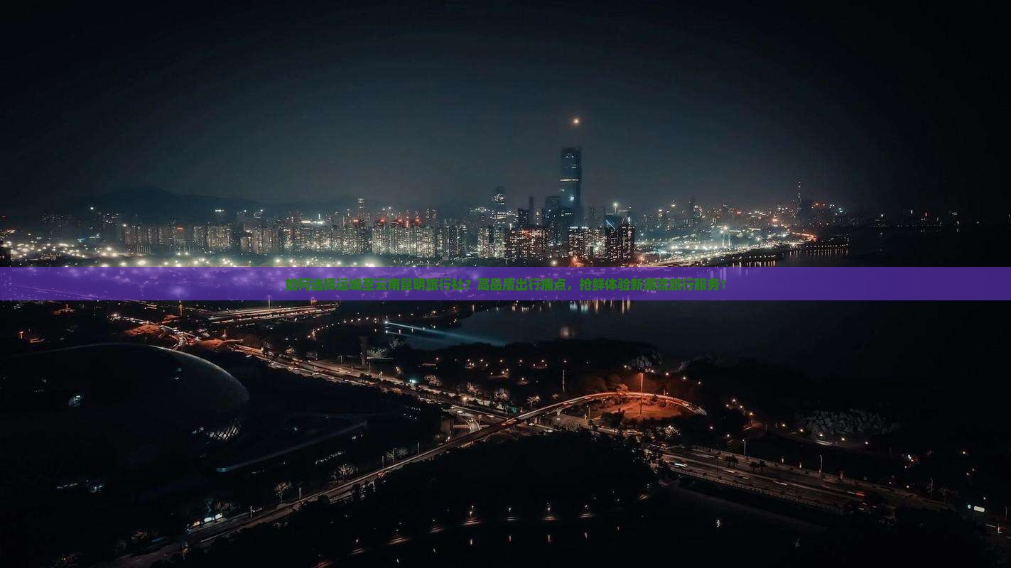 如何选择运城至云南昆明旅行社？高品质出行痛点，抢鲜体验新潮流旅行服务！
