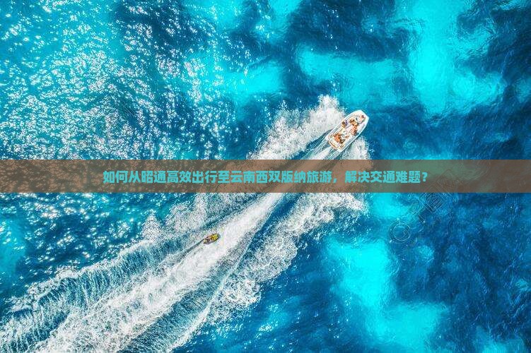 如何从昭通高效出行至云南西双版纳旅游，解决交通难题？