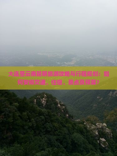 大连至云南昆明旅游攻略与行程规划：如何安排交通、住宿、景点及预算？