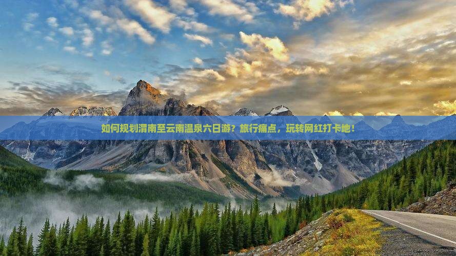 如何规划渭南至云南温泉六日游？旅行痛点，玩转网红打卡地！