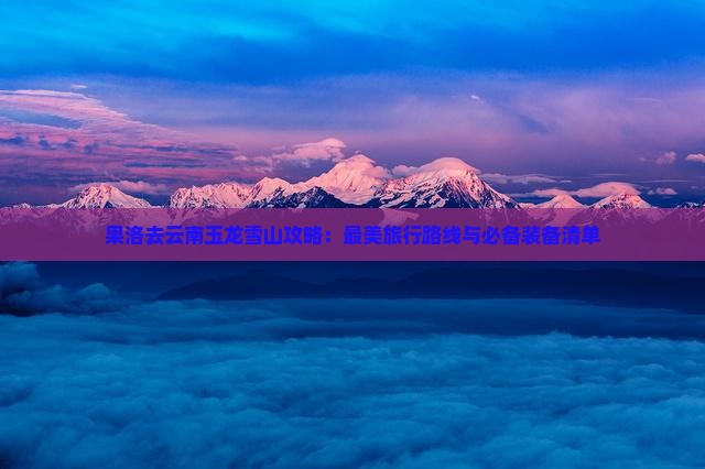果洛去云南玉龙雪山攻略：最美旅行路线与必备装备清单